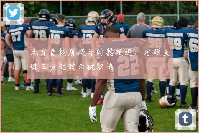 北京首钢质疑计时器延迟，方硕关键三分超时未被取消
